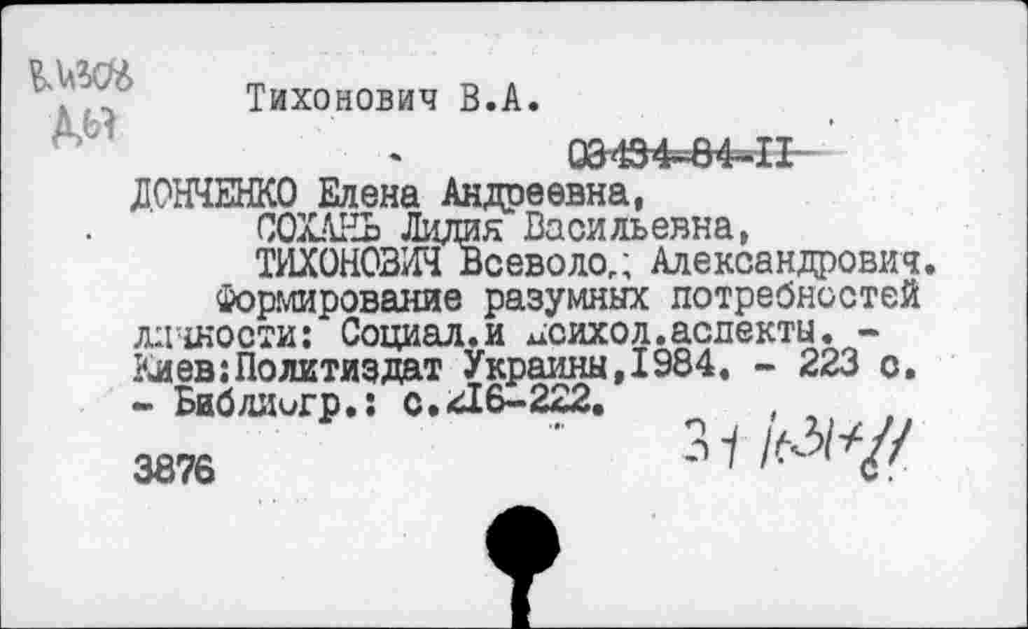 ﻿№
Тихонович В.А.
03434-84-П
ДОНЧЕНКО Елена Андреевна,
СОХАЕЬ Лидия Васильевна,
ТИХОНОВИЧ Всеволод Александрович.
Формирование разумных потребностей личности: Социал.и исихол.аспекты. -Киев:Политиздат Украины,1984. - 223 о, - Биб диигр.: с. <416-222.	,
3876